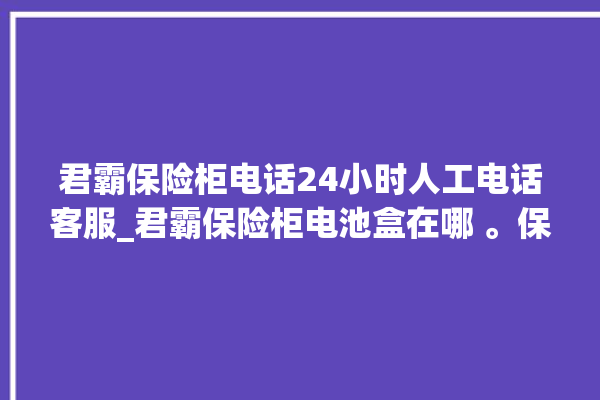 君霸保险柜电话24小时人工电话客服_君霸保险柜电池盒在哪 。保险柜