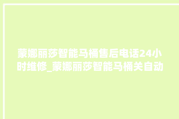 蒙娜丽莎智能马桶售后电话24小时维修_蒙娜丽莎智能马桶关自动感应 。蒙娜丽莎