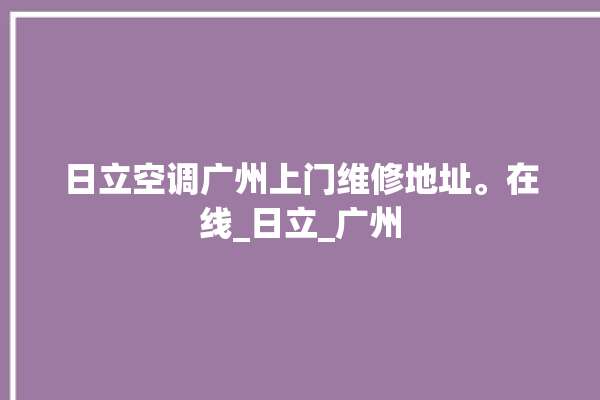 日立空调广州上门维修地址。在线_日立_广州