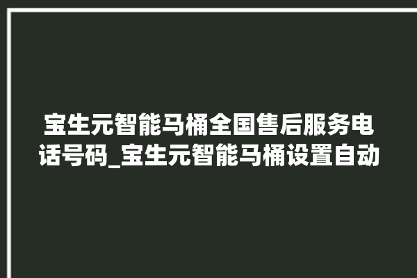 宝生元智能马桶全国售后服务电话号码_宝生元智能马桶设置自动冲水 。马桶