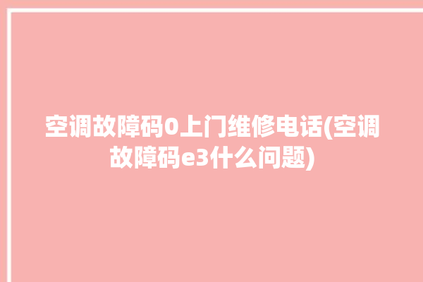 空调故障码0上门维修电话(空调故障码e3什么问题)