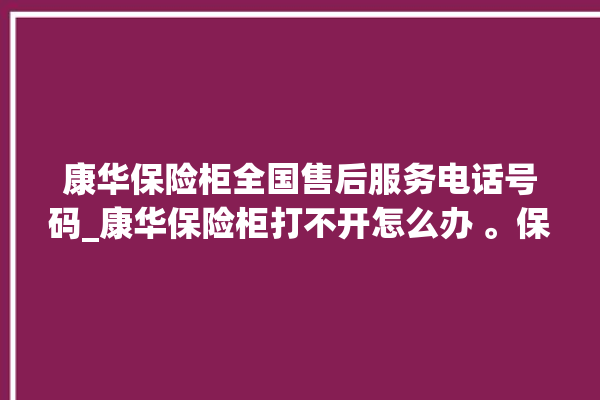 康华保险柜全国售后服务电话号码_康华保险柜打不开怎么办 。保险柜