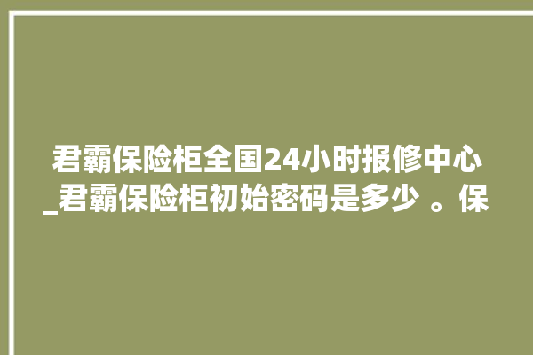 君霸保险柜全国24小时报修中心_君霸保险柜初始密码是多少 。保险柜