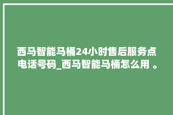 西马智能马桶24小时售后服务点电话号码_西马智能马桶怎么用 。马桶