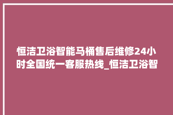 恒洁卫浴智能马桶售后维修24小时全国统一客服热线_恒洁卫浴智能马桶冲水无力怎么解决 。马桶