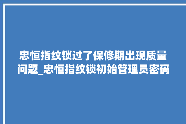 忠恒指纹锁过了保修期出现质量问题_忠恒指纹锁初始管理员密码忘了 。恒指