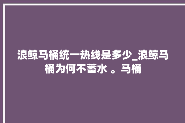 浪鲸马桶统一热线是多少_浪鲸马桶为何不蓄水 。马桶