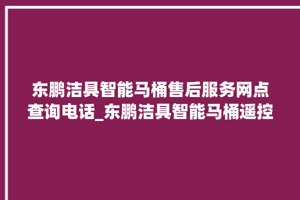 东鹏洁具智能马桶售后服务网点查询电话_东鹏洁具智能马桶遥控器说明书 。马桶