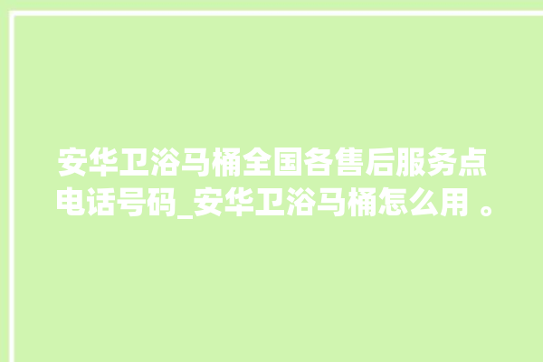 安华卫浴马桶全国各售后服务点电话号码_安华卫浴马桶怎么用 。马桶