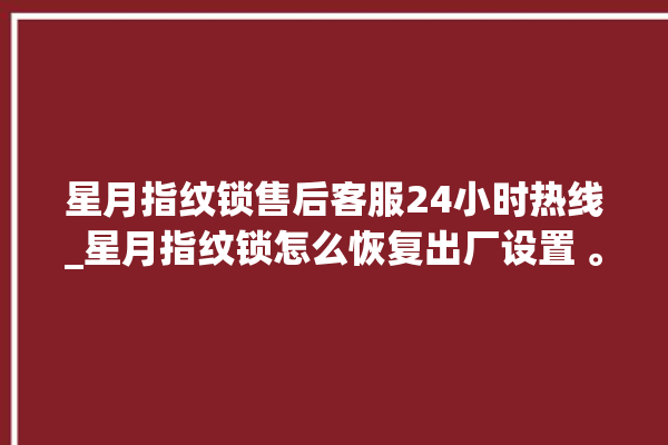 星月指纹锁售后客服24小时热线_星月指纹锁怎么恢复出厂设置 。星月