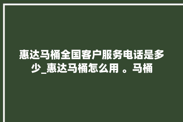 惠达马桶全国客户服务电话是多少_惠达马桶怎么用 。马桶