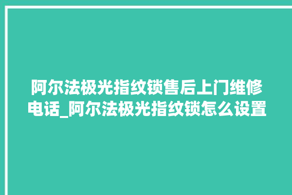 阿尔法极光指纹锁售后上门维修电话_阿尔法极光指纹锁怎么设置指纹 。阿尔法