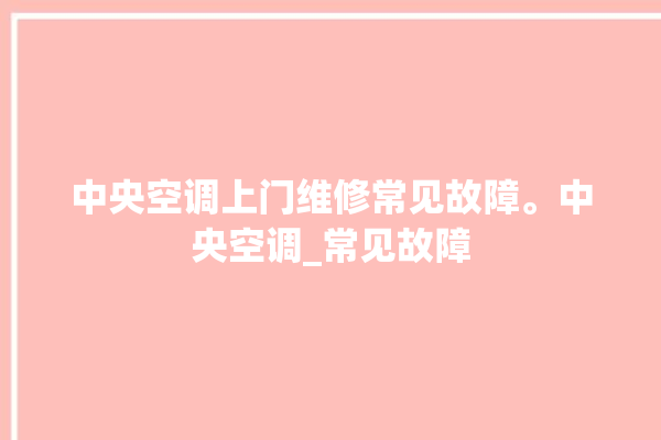 中央空调上门维修常见故障。中央空调_常见故障