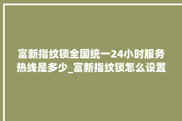 富新指纹锁全国统一24小时服务热线是多少_富新指纹锁怎么设置指纹 。指纹锁