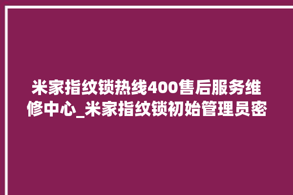 米家指纹锁热线400售后服务维修中心_米家指纹锁初始管理员密码忘了 。指纹锁