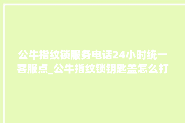 公牛指纹锁服务电话24小时统一客服点_公牛指纹锁钥匙盖怎么打开 。公牛