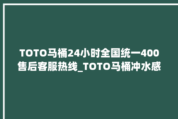 TOTO马桶24小时全国统一400售后客服热线_TOTO马桶冲水感应怎么调 。马桶