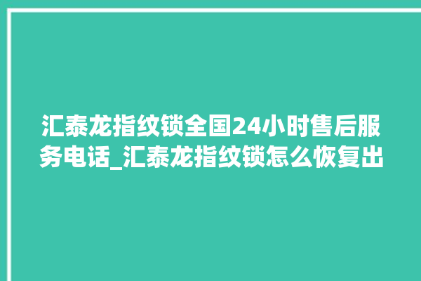 汇泰龙指纹锁全国24小时售后服务电话_汇泰龙指纹锁怎么恢复出厂设置 。泰龙