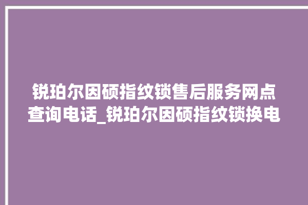 锐珀尔因硕指纹锁售后服务网点查询电话_锐珀尔因硕指纹锁换电池 。指纹锁