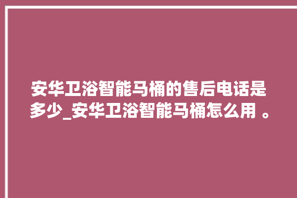 安华卫浴智能马桶的售后电话是多少_安华卫浴智能马桶怎么用 。马桶