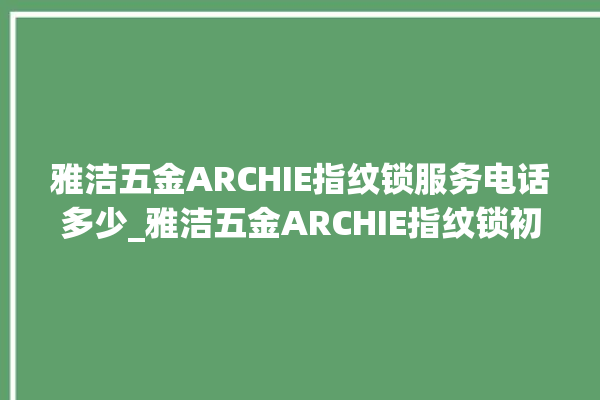 雅洁五金ARCHIE指纹锁服务电话多少_雅洁五金ARCHIE指纹锁初始管理员密码忘了 。指纹锁