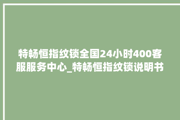 特畅恒指纹锁全国24小时400客服服务中心_特畅恒指纹锁说明书图解 。恒指