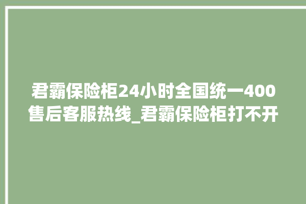 君霸保险柜24小时全国统一400售后客服热线_君霸保险柜打不开怎么办 。保险柜