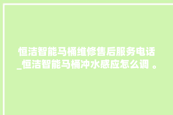 恒洁智能马桶维修售后服务电话_恒洁智能马桶冲水感应怎么调 。马桶