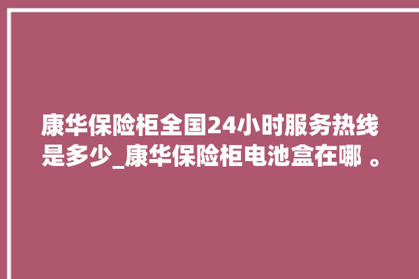 康华保险柜全国24小时服务热线是多少_康华保险柜电池盒在哪 。保险柜