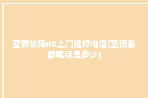 空调故障n0上门维修电话(空调报修电话是多少)