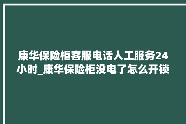 康华保险柜客服电话人工服务24小时_康华保险柜没电了怎么开锁 。保险柜