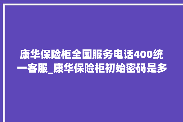 康华保险柜全国服务电话400统一客服_康华保险柜初始密码是多少 。保险柜