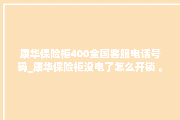 康华保险柜400全国客服电话号码_康华保险柜没电了怎么开锁 。保险柜