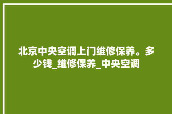 北京中央空调上门维修保养。多少钱_维修保养_中央空调