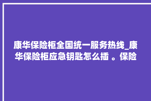 康华保险柜全国统一服务热线_康华保险柜应急钥匙怎么插 。保险柜