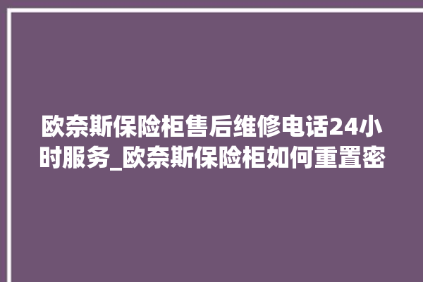 欧奈斯保险柜售后维修电话24小时服务_欧奈斯保险柜如何重置密码 。保险柜