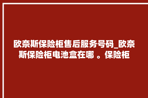 欧奈斯保险柜售后服务号码_欧奈斯保险柜电池盒在哪 。保险柜