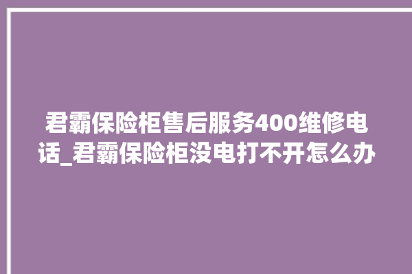 君霸保险柜售后服务400维修电话_君霸保险柜没电打不开怎么办 。保险柜