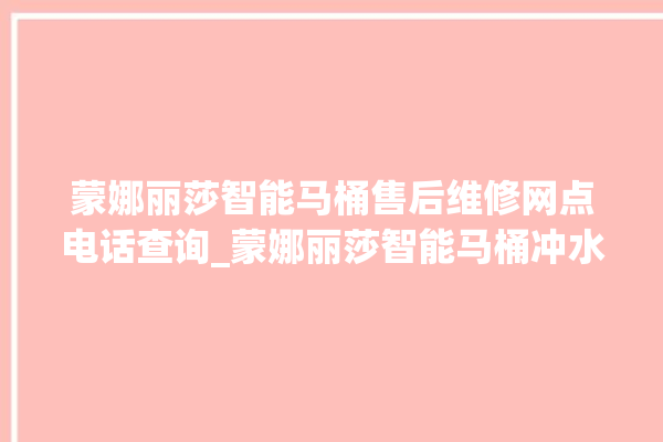 蒙娜丽莎智能马桶售后维修网点电话查询_蒙娜丽莎智能马桶冲水感应怎么调 。蒙娜丽莎