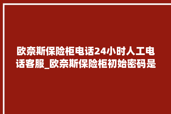 欧奈斯保险柜电话24小时人工电话客服_欧奈斯保险柜初始密码是多少 。保险柜