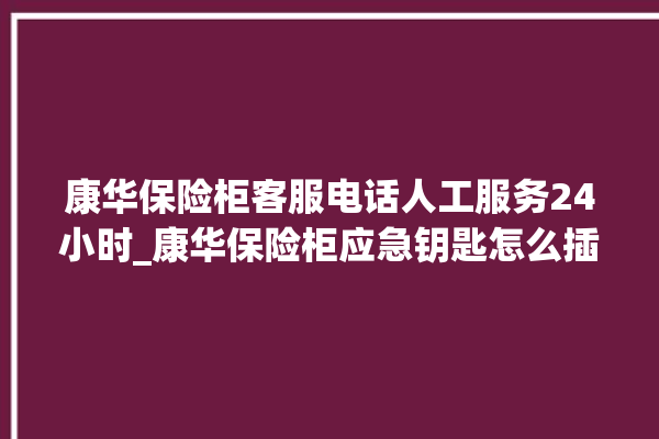 康华保险柜客服电话人工服务24小时_康华保险柜应急钥匙怎么插 。保险柜