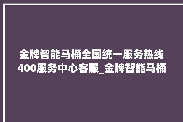 金牌智能马桶全国统一服务热线400服务中心客服_金牌智能马桶为何不蓄水 。马桶