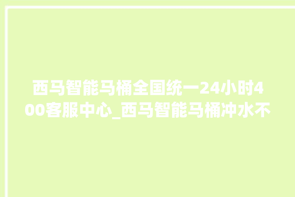 西马智能马桶全国统一24小时400客服中心_西马智能马桶冲水不停 。马桶