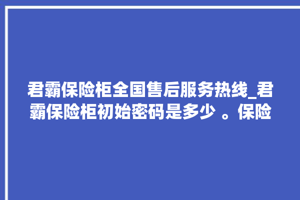 君霸保险柜全国售后服务热线_君霸保险柜初始密码是多少 。保险柜