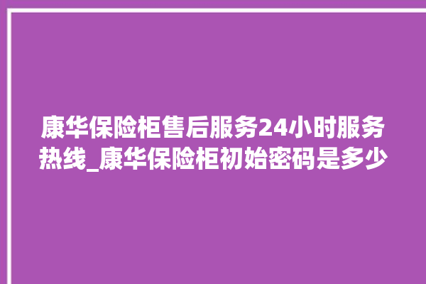 康华保险柜售后服务24小时服务热线_康华保险柜初始密码是多少 。保险柜