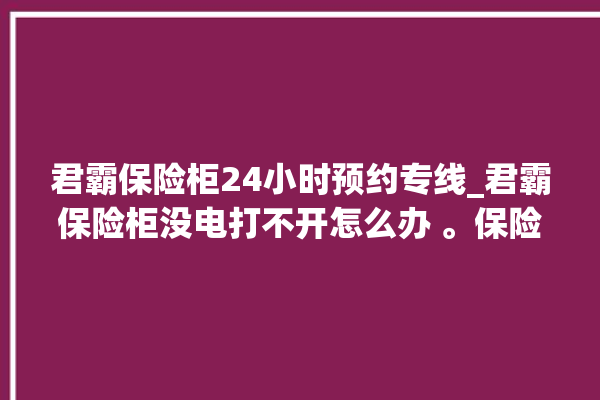 君霸保险柜24小时预约专线_君霸保险柜没电打不开怎么办 。保险柜