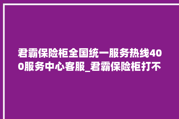 君霸保险柜全国统一服务热线400服务中心客服_君霸保险柜打不开怎么办 。保险柜