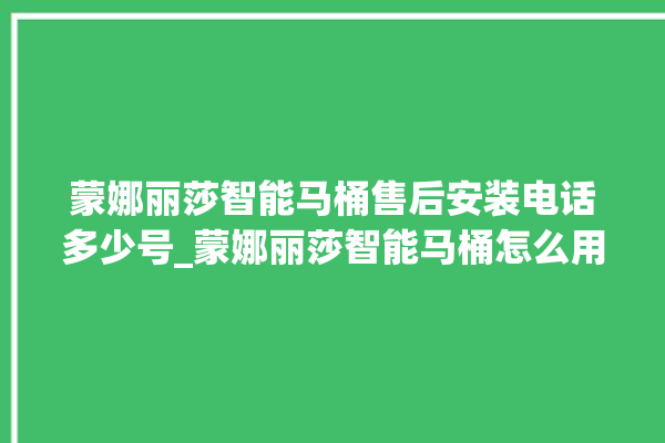 蒙娜丽莎智能马桶售后安装电话多少号_蒙娜丽莎智能马桶怎么用 。蒙娜丽莎