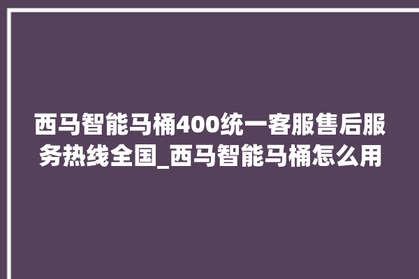 西马智能马桶400统一客服售后服务热线全国_西马智能马桶怎么用 。马桶