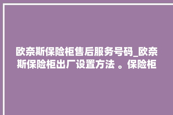 欧奈斯保险柜售后服务号码_欧奈斯保险柜出厂设置方法 。保险柜